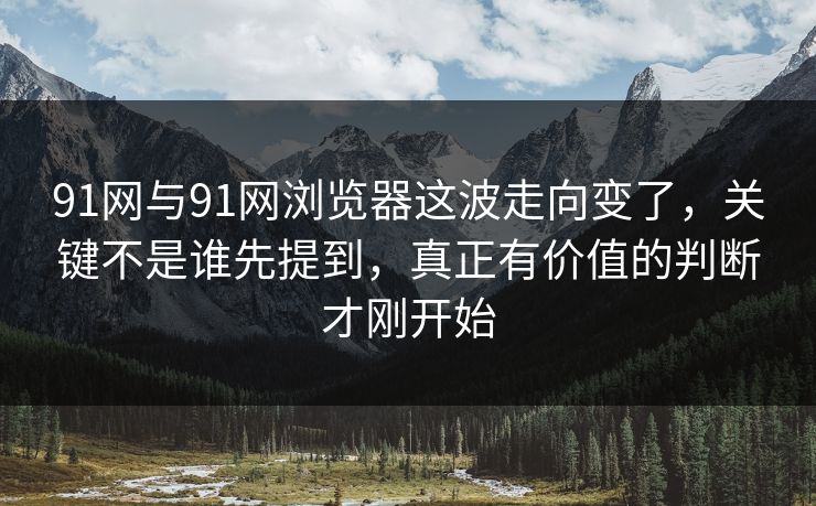 91网与91网浏览器这波走向变了，关键不是谁先提到，真正有价值的判断才刚开始