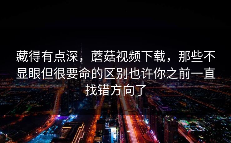 藏得有点深，蘑菇视频下载，那些不显眼但很要命的区别也许你之前一直找错方向了